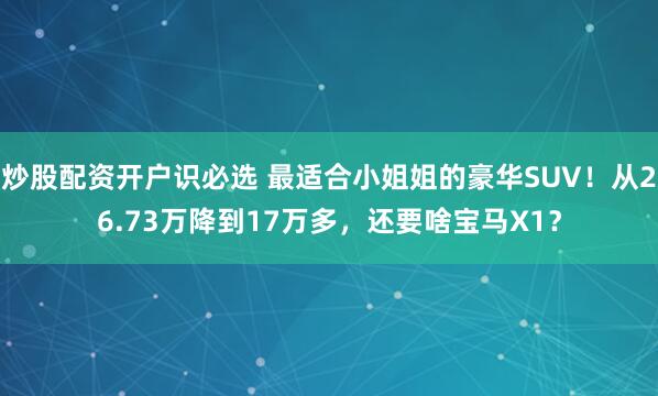 炒股配资开户识必选 最适合小姐姐的豪华SUV！从26.73万降到17万多，还要啥宝马X1？