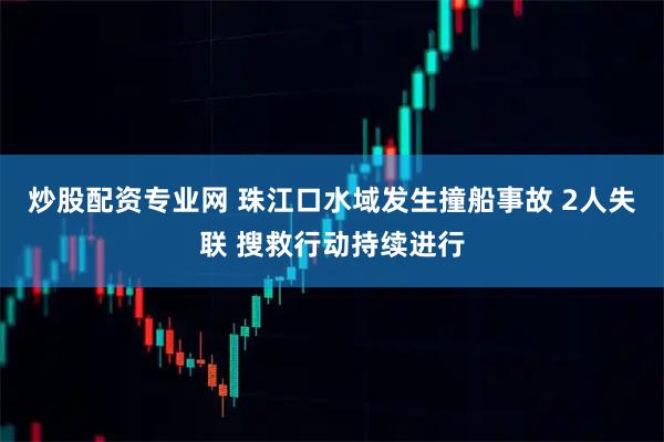炒股配资专业网 珠江口水域发生撞船事故 2人失联 搜救行动持续进行