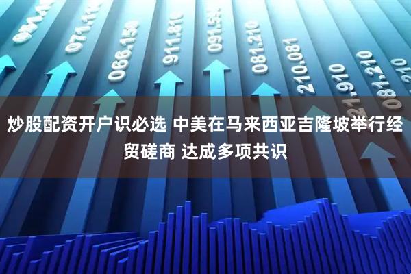 炒股配资开户识必选 中美在马来西亚吉隆坡举行经贸磋商 达成多项共识