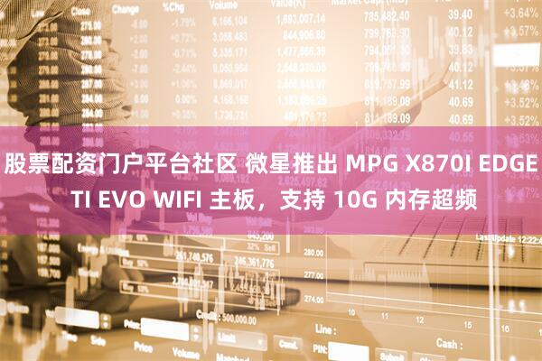 股票配资门户平台社区 微星推出 MPG X870I EDGE TI EVO WIFI 主板，支持 10G 内存超频