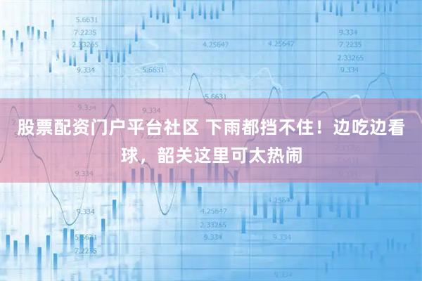 股票配资门户平台社区 下雨都挡不住！边吃边看球，韶关这里可太热闹