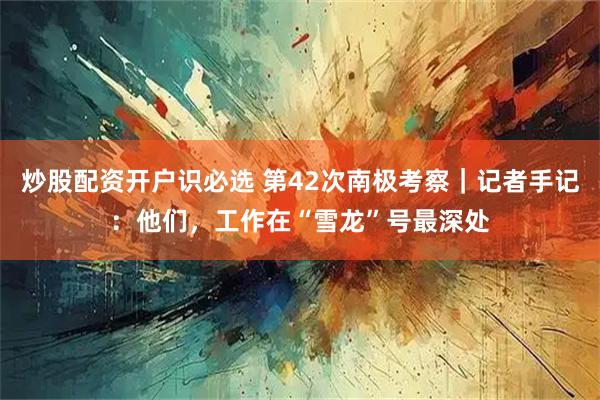炒股配资开户识必选 第42次南极考察｜记者手记：他们，工作在“雪龙”号最深处