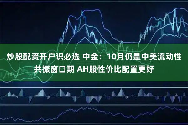 炒股配资开户识必选 中金：10月仍是中美流动性共振窗口期 AH股性价比配置更好