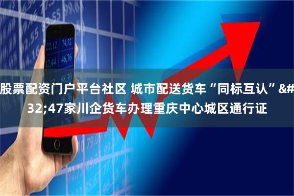 股票配资门户平台社区 城市配送货车“同标互认” 47家川企货车办理重庆中心城区通行证