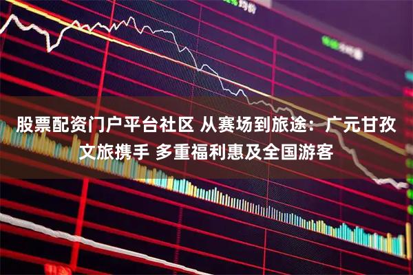 股票配资门户平台社区 从赛场到旅途：广元甘孜文旅携手 多重福利惠及全国游客