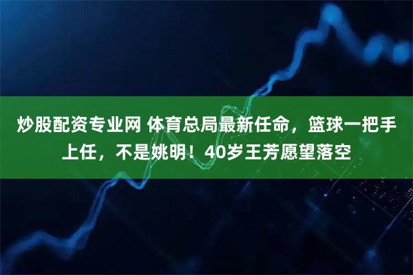炒股配资专业网 体育总局最新任命，篮球一把手上任，不是姚明！40岁王芳愿望落空