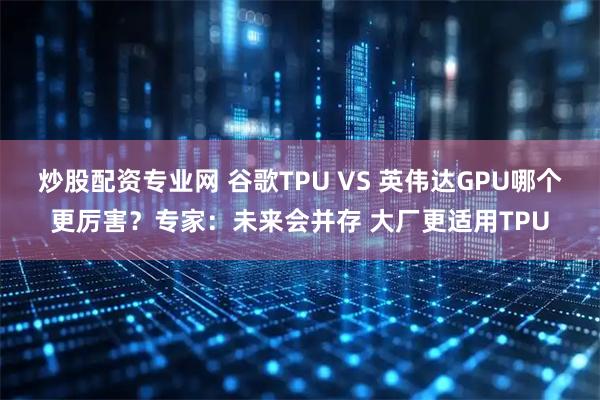 炒股配资专业网 谷歌TPU VS 英伟达GPU哪个更厉害？专家：未来会并存 大厂更适用TPU