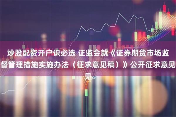 炒股配资开户识必选 证监会就《证券期货市场监督管理措施实施办法（征求意见稿）》公开征求意见