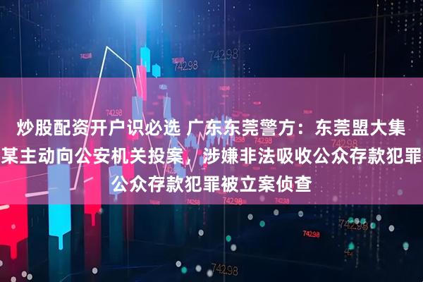 炒股配资开户识必选 广东东莞警方：东莞盟大集团实控人李某主动向公安机关投案，涉嫌非法吸收公众存款犯罪被立案侦查