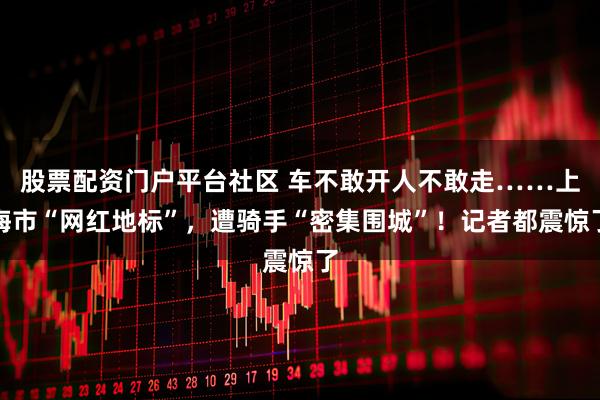 股票配资门户平台社区 车不敢开人不敢走……上海市“网红地标”，遭骑手“密集围城”！记者都震惊了