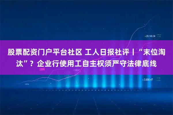 股票配资门户平台社区 工人日报社评丨“末位淘汰”？企业行使用工自主权须严守法律底线