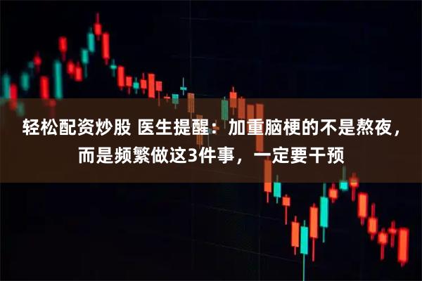 轻松配资炒股 医生提醒：加重脑梗的不是熬夜，而是频繁做这3件事，一定要干预