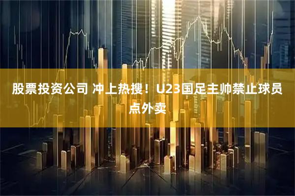 股票投资公司 冲上热搜！U23国足主帅禁止球员点外卖