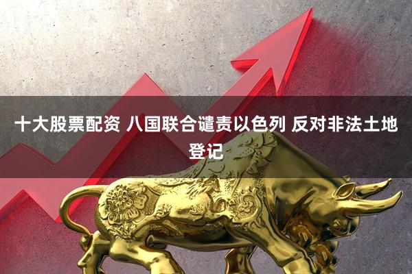 十大股票配资 八国联合谴责以色列 反对非法土地登记