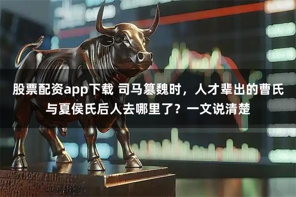 股票配资app下载 司马篡魏时，人才辈出的曹氏与夏侯氏后人去哪里了？一文说清楚