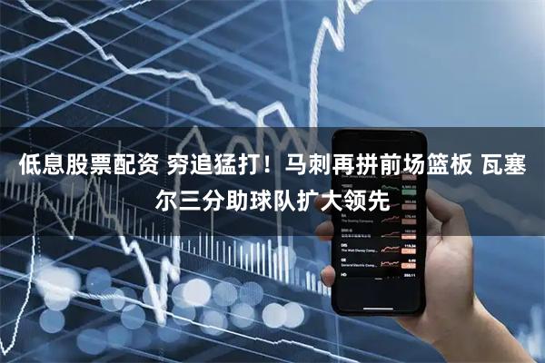 低息股票配资 穷追猛打！马刺再拼前场篮板 瓦塞尔三分助球队扩大领先