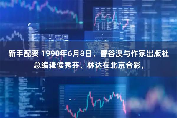新手配资 1990年6月8日，曹谷溪与作家出版社总编辑侯秀芬、林达在北京合影，