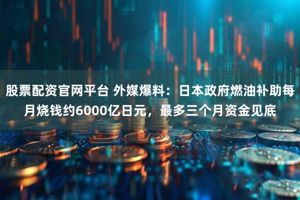 股票配资官网平台 外媒爆料：日本政府燃油补助每月烧钱约6000亿日元，最多三个月资金见底