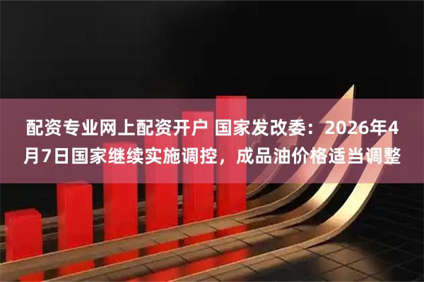 配资专业网上配资开户 国家发改委：2026年4月7日国家继续实施调控，成品油价格适当调整