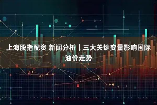 上海股指配资 新闻分析｜三大关键变量影响国际油价走势